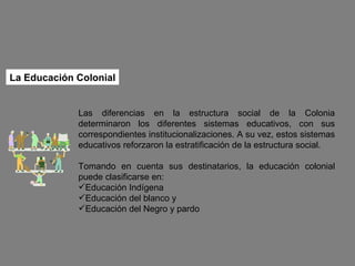 Las diferencias en la estructura social de la Colonia determinaron los diferentes sistemas educativos, con sus correspondientes institucionalizaciones. A su vez, estos sistemas educativos reforzaron la estratificación de la estructura social. Tomando en cuenta sus destinatarios, la educación colonial puede clasificarse en: Educación Indígena Educación del blanco y Educación del Negro y pardo La Educación Colonial 