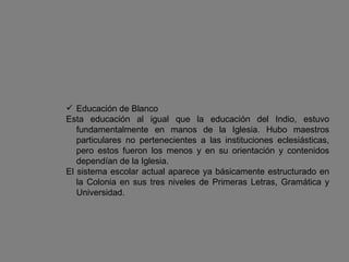 Educación de Blanco Esta educación al igual que la educación del Indio, estuvo fundamentalmente en manos de la Iglesia. Hubo maestros particulares no pertenecientes a las instituciones eclesiásticas, pero estos fueron los menos y en su orientación y contenidos dependían de la Iglesia. El sistema escolar actual aparece ya básicamente estructurado en la Colonia en sus tres niveles de Primeras Letras, Gramática y Universidad. 