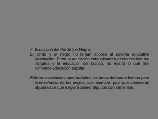 Educación del Pardo y el Negro El pardo y el negro no tenían acceso al sistema educativo establecido. Entre la educación catequizadora y colonizadora del indígena y la educación del blanco, no existía lo que hoy llamamos educación popular.  Sólo en ocasionales oportunidades los amos dedicaron tiempo para la enseñanza de los negros, casi siempre, para que atendieran alguna labor que exigiera poseer algunos conocimientos. 