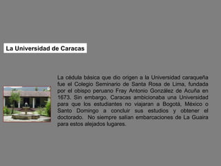 La cédula básica que dio origen a la Universidad caraqueña fue el Colegio Seminario de Santa Rosa de Lima, fundada por el obispo peruano Fray Antonio González de Acuña en 1673. Sin embargo, Caracas ambicionaba una Universidad para que los estudiantes no viajaran a Bogotá, México o Santo Domingo a concluir sus estudios y obtener el doctorado.  No siempre salían embarcaciones de La Guaira para estos alejados lugares.  La Universidad de Caracas 