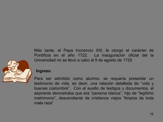 Más tarde, el Papa Inocencio XIII, le otorgó el carácter de Pontificia en el año 1722.  La inauguración oficial del la Universidad no se llevó a cabo el 9 de agosto de 1725 Ingreso Para ser admitido como alumno, se requería presentar un testimonio de vida, es decir, una relación detallada de “vida y buenas costumbre”.  Con el auxilio de testigos y documentos, el aspirante demostraba que era “persona blanca”, hijo de “legítimo matrimonio”, descendiente de cristianos viejos “limpios de toda mala raza” 