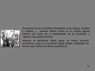 Se excluía de la comunidad universitaria a los negros, zambos y mulatos, y  quienes habían tenido en su familia alguna infamia, por razón de un penitenciado de la Inquisición o “alguna nota pública inmoral” Además el estudiante debía gozar de buena posición económica, pues la universidad exigía fuertes cantidades de dinero para conferir los títulos académicos. 