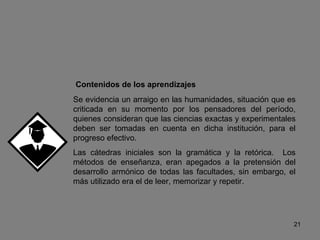 Contenidos de los aprendizajes Se evidencia un arraigo en las humanidades, situación que es criticada en su momento por los pensadores del período, quienes consideran que las ciencias exactas y experimentales deben ser tomadas en cuenta en dicha institución, para el progreso efectivo. Las cátedras iniciales son la gramática y la retórica.  Los métodos de enseñanza, eran apegados a la pretensión del desarrollo armónico de todas las facultades, sin embargo, el más utilizado era el de leer, memorizar y repetir. 