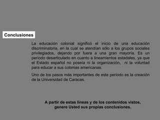 Conclusiones A partir de estas líneas y de los contenidos vistos, genere Usted sus propias conclusiones. La educación colonial significó el inicio de una educación discriminatoria, en la cual se atendían sólo a los grupos sociales privilegiados, dejando por fuera a una gran mayoría. Es un período desarticulado en cuanto a lineamientos estadales, ya que el Estado español no poseía ni la organización,  ni la voluntad para educar a sus colonias americanas. Uno de los pasos más importantes de este período es la creación de la Universidad de Caracas.  