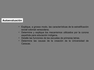Autoevaluación Explique, a grosso modo, las características de la estratificación social colonial venezolana. Determine y explique los mecanismos utilizados por la corona española para educación indígena. Detalle las funciones de las escuelas de primeras letras. Determine las causas de la creación de la Universidad de Caracas.  
