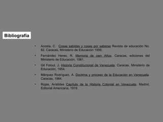 Bibliografía Acosta, C.  Cosas sabidas y cosas por saberse  Revista de educación No. 82. Caracas, Ministerio de Educación 1956. Fernández Heres, R.  Memoria de cien Años . Caracas, ediciones del Ministerio de Educación, 1981. Gil Fotoul, J.  Historia Constitucional de Venezuela . Caracas, Ministerio de Educación, 1954. Márquez Rodríguez, A.  Doctrina y proceso de la Educación en Venezuela . Caracas, 1964. Rojas, Arístides  Capítulo de la Historia Colonial en Venezuela . Madrid, Editorial Americana, 1919. 