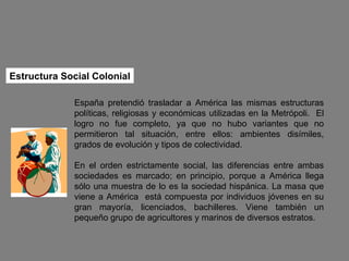 Estructura Social Colonial España pretendió trasladar a América las mismas estructuras políticas, religiosas y económicas utilizadas en la Metrópoli.  El logro no fue completo, ya que no hubo variantes que no permitieron tal situación, entre ellos: ambientes disímiles, grados de evolución y tipos de colectividad. En el orden estrictamente social, las diferencias entre ambas sociedades es marcado; en principio, porque a América llega sólo una muestra de lo es la sociedad hispánica. La masa que viene a América  está compuesta por individuos jóvenes en su gran mayoría, licenciados, bachilleres. Viene también un pequeño grupo de agricultores y marinos de diversos estratos. 