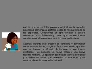 Así es que, el carácter propio y original de la sociedad americana comienza a gestarse desde la misma llegada de los españoles. Condiciones de tipo climático y cultural comienzan a confabularse y hacen que las condiciones sociales en América comiencen a tornarse particulares  Además, durante este proceso de conquista y dominación de las nuevas tierras, surgió un factor inesperado, que hizo que se fueran modificando lentamente la condiciones existentes. Fue naciendo un nuevo orden y una nueva realidad humana. La aparición del mestizo viene a configurar y a definir un factor que determina la estructura y las características de la sociedad colonial. 