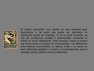 El criterio económico tuvo dentro de esta sociedad gran importancia, a tal punto que puede ser parámetro de distribución social, sin embargo, no es la única condición, ya que las condiciones raciales o estamentales comparten el mérito de dicha clasificación. Esta situación marca la brecha que llama hacia el proceso de emancipación. Las diferencias entre blancos peninsulares, un blanco criollo y un pardo no eran realmente palpables, ni racial ni económicamente, pero el privilegio social y político marca la diferencia. 