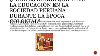  Durante el periodo colonial, la educación tuvo un rol importante por diversas
razones. La primera fue que constituyó el mecanismo principal para formar
ciudadanos con habilidades burocráticas y con una fuerte lealtad hacia el Rey y su
administración. La Compañía de Jesús tuvo el monopolio de la educación colonial
y fue la encargada de educar, en colegios ubicados en la capital y en las provincias
 