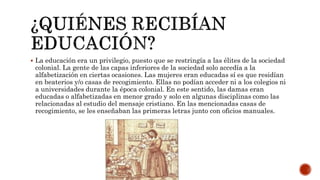  La educación era un privilegio, puesto que se restringía a las élites de la sociedad
colonial. La gente de las capas inferiores de la sociedad solo accedía a la
alfabetización en ciertas ocasiones. Las mujeres eran educadas sí es que residían
en beaterios y/o casas de recogimiento. Ellas no podían acceder ni a los colegios ni
a universidades durante la época colonial. En este sentido, las damas eran
educadas o alfabetizadas en menor grado y solo en algunas disciplinas como las
relacionadas al estudio del mensaje cristiano. En las mencionadas casas de
recogimiento, se les enseñaban las primeras letras junto con oficios manuales.
 