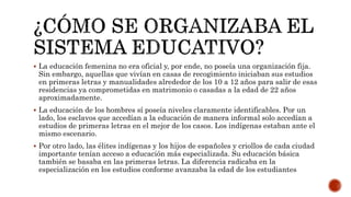  La educación femenina no era oficial y, por ende, no poseía una organización fija.
Sin embargo, aquellas que vivían en casas de recogimiento iniciaban sus estudios
en primeras letras y manualidades alrededor de los 10 a 12 años para salir de esas
residencias ya comprometidas en matrimonio o casadas a la edad de 22 años
aproximadamente.
 La educación de los hombres sí poseía niveles claramente identificables. Por un
lado, los esclavos que accedían a la educación de manera informal solo accedían a
estudios de primeras letras en el mejor de los casos. Los indígenas estaban ante el
mismo escenario.
 Por otro lado, las élites indígenas y los hijos de españoles y criollos de cada ciudad
importante tenían acceso a educación más especializada. Su educación básica
también se basaba en las primeras letras. La diferencia radicaba en la
especialización en los estudios conforme avanzaba la edad de los estudiantes
 