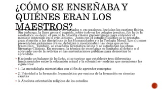  Los métodos de enseñanza eran variados y, en ocasiones, incluían los castigos físicos.
Sin embargo, la línea general seguida, sobre todo en los colegios jesuitas, fue la de la
escolástica, es decir, el uso de la filosofía clásica grecorromana para entender el
mensaje contenido en el cristianismo. Junto con el estudio filosófico se le prestaba
gran atención a las disciplinas de las Humanidades y a la Teología Moral. Los alumnos
presentaban exámenes orales, debatían y cuestionaban las ideas que se les
trasmitían. También, se enseñaba Gramática latina y se estudiaban las obras
literarias Clásicas. En resumen, la técnica de enseñanza se limitaba al debate o el
adecuado uso de la retórica en las sustentaciones públicas para demostrar lo
aprendido.
 Haciendo un balance de lo dicho, si se tuviese que establecer tres diferencias
fundamentales entre la educación actual y la colonial se tendrían que mencionar las
siguientes:
 1. La metodología memorística con el fin de aprender conceptos
 2. Prioridad a la formación humanística por encima de la formación en ciencias
exactas
 3. Absoluta orientación religiosa de los estudios
 