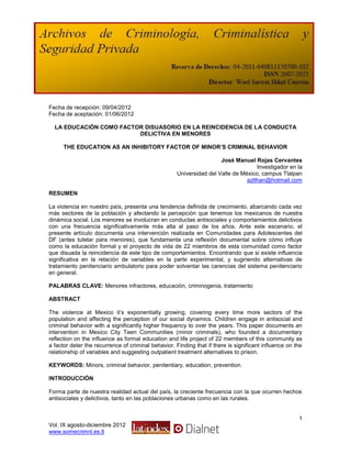 Fecha de recepción: 09/04/2012
Fecha de aceptación: 01/06/2012

  LA EDUCACIÓN COMO FACTOR DISUASORIO EN LA REINCIDENCIA DE LA CONDUCTA
                         DELICTIVA EN MENORES

      THE EDUCATION AS AN INHIBITORY FACTOR OF MINOR’S CRIMINAL BEHAVIOR

                                                                      José Manuel Rojas Cervantes
                                                                                    Investigador en la
                                                     Universidad del Valle de México, campus Tlalpan
                                                                                aztlhan@hotmail.com

RESUMEN

La violencia en nuestro país, presenta una tendencia definida de crecimiento, abarcando cada vez
más sectores de la población y afectando la percepción que tenemos los mexicanos de nuestra
dinámica social. Los menores se involucran en conductas antisociales y comportamientos delictivos
con una frecuencia significativamente más alta al paso de los años. Ante este escenario, el
presente artículo documenta una intervención realizada en Comunidades para Adolescentes del
DF (antes tutelar para menores), que fundamenta una reflexión documental sobre cómo influye
como la educación formal y el proyecto de vida de 22 miembros de esta comunidad como factor
que disuada la reincidencia de este tipo de comportamientos. Encontrando que si existe influencia
significativa en la relación de variables en la parte experimental, y sugiriendo alternativas de
tratamiento penitenciario ambulatorio para poder solventar las carencias del sistema penitenciario
en general.

PALABRAS CLAVE: Menores infractores, educación, criminogenia, tratamiento

ABSTRACT

The violence at Mexico it’s exponentially growing, covering every time more sectors of the
population and affecting the perception of our social dynamics. Children engage in antisocial and
criminal behavior with a significantly higher frequency to over the years. This paper documents an
intervention in Mexico City Teen Communities (minor criminals), who founded a documentary
reflection on the influence as formal education and life project of 22 members of this community as
a factor deter the recurrence of criminal behavior. Finding that if there is significant influence on the
relationship of variables and suggesting outpatient treatment alternatives to prison.

KEYWORDS: Minors, criminal behavior, penitentiary, education, prevention.

INTRODUCCIÓN

Forma parte de nuestra realidad actual del país, la creciente frecuencia con la que ocurren hechos
antisociales y delictivos, tanto en las poblaciones urbanas como en las rurales.


                                                                                                       1
Vol. IX agosto-diciembre 2012
www.somecrimnl.es.tl
 