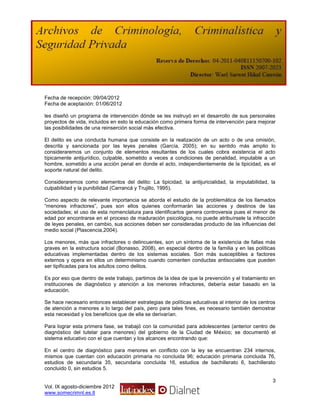Fecha de recepción: 09/04/2012
Fecha de aceptación: 01/06/2012

les diseñó un programa de intervención dónde se les instruyó en el desarrollo de sus personales
proyectos de vida, incluidos en esto la educación como primera forma de intervención para mejorar
las posibilidades de una reinserción social más efectiva.

El delito es una conducta humana que consiste en la realización de un acto o de una omisión,
descrita y sancionada por las leyes penales (García, 2005); en su sentido más amplio lo
consideraremos un conjunto de elementos resultantes de los cuales cobra existencia el acto
típicamente antijurídico, culpable, sometido a veces a condiciones de penalidad, imputable a un
hombre, sometido a una acción penal en donde el acto, independientemente de la tipicidad, es el
soporte natural del delito.

Consideraremos como elementos del delito: La tipicidad, la antijuricialidad, la imputabilidad, la
culpabilidad y la punibilidad (Carrancá y Trujillo, 1995).

Como aspecto de relevante importancia se aborda el estudio de la problemática de los llamados
“menores infractores”, pues son ellos quienes conformarán las acciones y destinos de las
sociedades; el uso de esta nomenclatura para identificarlos genera controversia pues el menor de
edad por encontrarse en el proceso de maduración psicológica, no puede atribuírsele la infracción
de leyes penales, en cambio, sus acciones deben ser consideradas producto de las influencias del
medio social (Plascencia,2004).

Los menores, más que infractores o delincuentes, son un síntoma de la      existencia de fallas más
graves en la estructura social (Bonasso, 2008), en especial dentro de la   familia y en las políticas
educativas implementadas dentro de los sistemas sociales. Son más           susceptibles a factores
externos y opera en ellos un determinismo cuando comenten conductas        antisociales que pueden
ser tipificadas para los adultos como delitos.

Es por eso que dentro de este trabajo, partimos de la idea de que la prevención y el tratamiento en
instituciones de diagnóstico y atención a los menores infractores, debería estar basado en la
educación.

Se hace necesario entonces establecer estrategias de políticas educativas al interior de los centros
de atención a menores a lo largo del país, pero para tales fines, es necesario también demostrar
esta necesidad y los beneficios que de ella se derivarían.

Para lograr esta primera fase, se trabajó con la comunidad para adolescentes (anterior centro de
diagnóstico del tutelar para menores) del gobierno de la Ciudad de México; se documentó el
sistema educativo con el que cuentan y los alcances encontrando que:

En el centro de diagnóstico para menores en conflicto con la ley se encuentran 234 internos,
mismos que cuentan con educación primaria no concluida 96; educación primaria concluida 76,
estudios de secundaria 35, secundaria concluida 16, estudios de bachillerato 6, bachillerato
concluido 0, sin estudios 5.

                                                                                                   3
Vol. IX agosto-diciembre 2012
www.somecrimnl.es.tl
 
