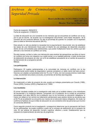 Fecha de recepción: 09/04/2012
Fecha de aceptación: 01/06/2012

La falta de educación es una constante en los menores que se encuentran en conflicto con la ley;
por lo que se asume de acuerdo con la investigación documental, como factor disuasorio de la
comisión de una conducta delictiva. Es alto el porcentaje de quienes no cumplen con lo esperado
para su edad en términos educativos (88.5%).

Este estudio no sólo se planteó la necesidad de la argumentación documental; sino de establecer
las bases de una intervención futura para el diseño de una estrategia de desarrollo educativo
dentro de las comunidades para adolescentes, que pueda multiplicarse hacia los centros que dan
atención a los menores en conflicto con la ley.

De esta manera, se llevó a cabo una intervención para analizar las perspectivas que tiene el menor
en conflicto con la ley con respecto a su medio social y a su realidad particular, a partir de técnicas
de elaboración de proyecto de vida; con el fin de establecer precedente de un cambio de acuerdo a
la intervención de un programa sencillo.
Método

Los participantes

Participaron 22 sujetos pertenecientes a la comunidad de menores en conflicto con la ley
(anteriormente centro tutelar de diagnóstico), quienes cometieron un delito menor del fuero común.
Varones con edades comprendidas entre los 15 y los 17 años, de nivel socioeconómico medio bajo
y bajo, escolaridad secundaria concluida, provenientes de familias desintegradas.

La intervención

Se implementó un taller de proyecto de vida, guiado por trabajos presentados por Casullo (1996),
Flores (2005); Cardoso (2003) y Raphael et al. (1999).

Los resultados

El primer resultado notable de la investigación está dado por el análisis relativo a los indicadores
de escolaridad y la incidencia delictiva, comparado con la población de la ciudad se encuentran
porcentajes muy altos (88.5%) de la población que no ha concluido su educación obligatoria, lo
mismo se refleja en los centros de tratamiento penitenciario para adultos donde se encuentra que
el 93.7% de la población se encuentra con menos de la instrucción básica obligatoria. Sin duda, se
confirma la hipótesis de que la falta de educación es una constante entre las personas que incurren
en conductas delictivas.

Como segundo producto de la investigación, conseguimos determinar que la percepción del futuro
de los participantes, se puede modificar a partir de un proceso de elaboración de un proyecto de
vida. En las esferas de desarrollo humano cognitiva, afectiva y social. Estableciendo que es
necesario la implementación de este tipo de programas.


                                                                                                     4
Vol. IX agosto-diciembre 2012
www.somecrimnl.es.tl
 