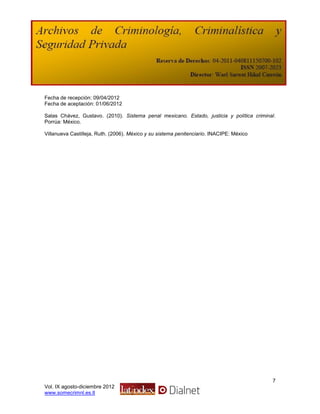 Fecha de recepción: 09/04/2012
Fecha de aceptación: 01/06/2012

Salas Chávez, Gustavo. (2010). Sistema penal mexicano. Estado, justicia y política criminal.
Porrúa: México.

Villanueva Castilleja, Ruth. (2006). México y su sistema penitenciario. INACIPE: México




                                                                                          7
Vol. IX agosto-diciembre 2012
www.somecrimnl.es.tl
 