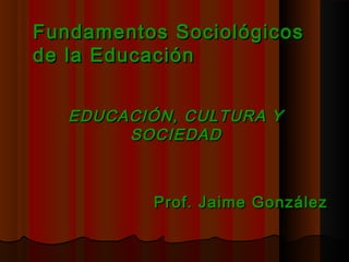 Fundamentos SociológicosFundamentos Sociológicos
de la Educaciónde la Educación
EDUCACIÓN, CULTURA YEDUCACIÓN, CULTURA Y
SOCIEDADSOCIEDAD
Prof. Jaime GonzálezProf. Jaime González
 