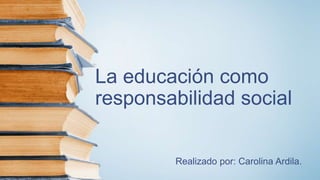 La educación como
responsabilidad social
Realizado por: Carolina Ardila.
 