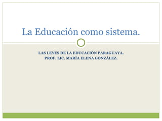 La Educación como sistema.

   LAS LEYES DE LA EDUCACIÓN PARAGUAYA.
     PROF. LIC. MARÍA ELENA GONZÁLEZ.
 