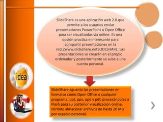 SlideShare es una aplicación web 2.0 que
permite a los usuarios enviar
presentaciones PowerPoint u Open Office
para ser visualizadas vía online. Es una
opción practica e interesante para
compartir presentaciones en la
red.2www.slideshare.netSLIDESHARE. Las
presentaciones se crearán en el propio
ordenador y posteriormente se sube a una
cuenta personal.

SlideShare aguanta las presentaciones en
formatos como Open Office o cualquier
programa:.ppt, pps, opd y pdf, procesándolas a
Flash para su posterior visualización online.
Permite almacenar archivos de hasta 20 MB
por espacio personal.

 