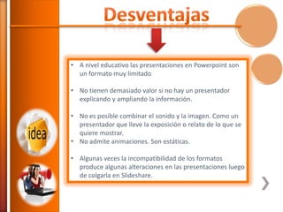 • A nivel educativo las presentaciones en Powerpoint son
un formato muy limitado
• No tienen demasiado valor si no hay un presentador
explicando y ampliando la información.
• No es posible combinar el sonido y la imagen. Como un
presentador que lleve la exposición o relato de lo que se
quiere mostrar.
• No admite animaciones. Son estáticas.
• Algunas veces la incompatibilidad de los formatos
produce algunas alteraciones en las presentaciones luego
de colgarla en Slideshare.

 