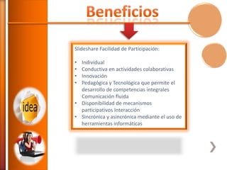 Slideshare Facilidad de Participación:
•
•
•
•

Individual
Conductiva en actividades colaborativas
Innovación
Pedagógica y Tecnológica que permite el
desarrollo de competencias integrales
Comunicación fluida
• Disponibilidad de mecanismos
participativos Interacción
• Sincrónica y asincrónica mediante el uso de
herramientas informáticas

 