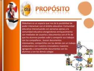 Slideshare es un espacio que nos da la posibilidad de
poder interactuar con el ámbito educativo: Comunidad
educativa interactuando con personas ajenas a la
comunidad educativa otorgándonos enriquecimiento
con mediados de usuarios y documentos con el fin de
que los alumnos puedan subir y compartir sus trabajos
con los compañeros , buscar documentos
interesantes, compartirlos con los demás con un trabajo
colaborativo con nuestros innovadores maestros
agregando y compartiendo documentos con los
alumnos y con los demás colegas

 