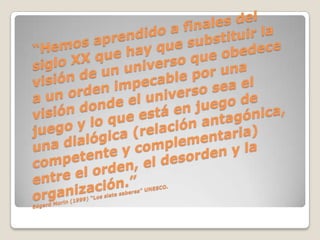 “Hemos aprendido a finales del siglo XX que hay que substituir la visión de un universo que obedece a un orden impecable por una visión donde el universo sea el juego y lo que está en juego de una dialógica (relación antagónica, competente y complementaria) entre el orden, el desorden y la organización.”Edgard Morin (1999) “Los siete saberes” UNESCO.