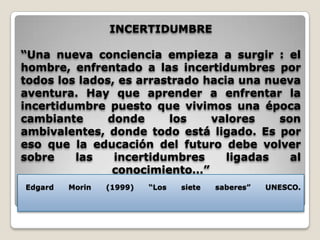 INCERTIDUMBRE“Una nueva conciencia empieza a surgir : el hombre, enfrentado a las incertidumbres por todos los lados, es arrastrado hacia una nueva aventura. Hay que aprender a enfrentar la incertidumbre puesto que vivimos una época cambiante donde los valores son ambivalentes, donde todo está ligado. Es por eso que la educación del futuro debe volver sobre las incertidumbres ligadas al conocimiento…”Edgard Morin (1999) “Los siete saberes” UNESCO.