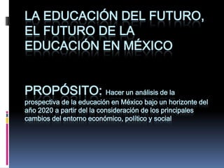 La educación del futuro, el futuro de la educación en México Propósito: Hacer un análisis de la prospectiva de la educación en México bajo un horizonte del año 2020 a partir del la consideración de los principales cambios del entorno económico, político y social 
