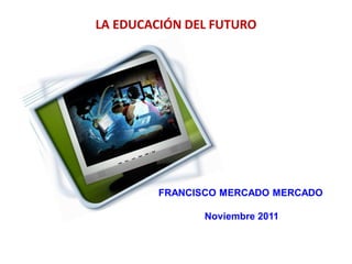 LA EDUCACIÓN DEL FUTURO




        FRANCISCO MERCADO MERCADO

               Noviembre 2011
 