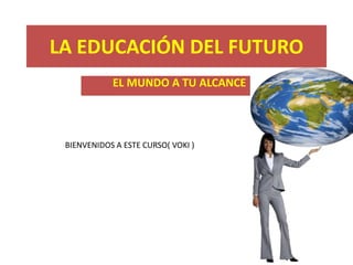 LA EDUCACIÓN DEL FUTURO
            EL MUNDO A TU ALCANCE




 BIENVENIDOS A ESTE CURSO( VOKI )
 