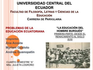 UNIVERSIDIDAD CENTRAL DEL
ECUADOR
FACULTAD DE FILOSOFÍA, LETRAS Y CIENCIAS DE LA
EDUCACIÓN
CARRERA DE PARVULARIA
PROBLEMAS DE LA
EDUCACIÓN ECUATORIANA
Integrantes:
Ana Acosta
Myriam Gualoto
Andrea Guanopatin
CUARTO SEMESTRE “A”
MSc. JULIETA LOGROÑO
“LA EDUCACIÓN DEL
HOMBRE BURGUÉS”
PRIMERA PARTE: DESDE EL
RENACIMIENTO AL SIGLO
XVIII
 