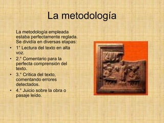 La metodología
    La metodología empleada
    estaba perfectamente reglada.
    Se dividía en diversas etapas:
•   1° Lectura del texto en alta
    voz.
•   2.° Comentario para la
    perfecta comprensión del
    texto.
•   3.° Crítica del texto,
    comentando errores
    detectados.
•   4.° Juicio sobre la obra o
    pasaje leído.
 