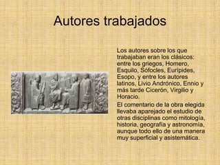 Autores trabajados

          Los autores sobre los que
          trabajaban eran los clásicos:
          entre los griegos, Homero,
          Esquilo, Sófocles, Eurípides,
          Esopo, y entre los autores
          latinos, Livio Andrónico, Ennio y
          más tarde Cicerón, Virgilio y
          Horacio.
          El comentario de la obra elegida
          llevaba aparejado el estudio de
          otras disciplinas como mitología,
          historia, geografía y astronomía,
          aunque todo ello de una manera
          muy superficial y asistemática.
 
