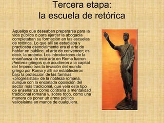 Tercera etapa:
              la escuela de retórica
Aquellos que deseaban prepararse para la
vida pública o para ejercer la abogacía
completaban su formación en las escuelas
de retórica. Lo que allí se estudiaba y
practicaba esencialmente era el arte de
hablar en público, el arte de convencer; es
decir, la oratoria. Los introductores de la
enseñanza de este arte en Roma fueron
rhetores griegos que acudieron a la capital
del Imperio tras la invasión del mundo
griego por Roma y allí se establecieron
bajo la protección de las familias
«progresistas» de la nobleza romana,
aunque con la enconada oposición del
sector más tradicional, que veía este tipo
de enseñanza como contraria a mentalidad
tradicional romana y, sobre todo, como una
manera de poner un arma política
valiosísima en manos de cualquiera.
 