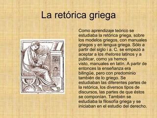 La retórica griega
         Como aprendizaje teórico se
         estudiaba la retórica griega, sobre
         los modelos griegos, con manuales
         griegos y en lengua griega. Sólo a
         partir del siglo i a. C. se empezó a
         aceptar a los rhetores latinos y a
         publicar, como ya hemos
         visto, manuales en latín. A partir de
         entonces la enseñanza era
         bilingüe, pero con predominio
         también de lo griego. Se
         estudiaban las diferentes partes de
         la retórica, los diversos tipos de
         discursos, las partes de que éstos
         se componían. También se
         estudiaba la filosofía griega y se
         iniciaban en el estudio del derecho.
 