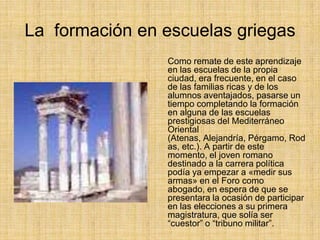 La formación en escuelas griegas
                Como remate de este aprendizaje
                en las escuelas de la propia
                ciudad, era frecuente, en el caso
                de las familias ricas y de los
                alumnos aventajados, pasarse un
                tiempo completando la formación
                en alguna de las escuelas
                prestigiosas del Mediterráneo
                Oriental
                (Atenas, Alejandría, Pérgamo, Rod
                as, etc.). A partir de este
                momento, el joven romano
                destinado a la carrera política
                podía ya empezar a «medir sus
                armas» en el Foro como
                abogado, en espera de que se
                presentara la ocasión de participar
                en las elecciones a su primera
                magistratura, que solía ser
                “cuestor” o “tribuno militar”.
 