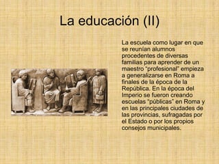 La educación (II)
          La escuela como lugar en que
          se reunían alumnos
          procedentes de diversas
          familias para aprender de un
          maestro “profesional” empieza
          a generalizarse en Roma a
          finales de la época de la
          República. En la época del
          Imperio se fueron creando
          escuelas “públicas” en Roma y
          en las principales ciudades de
          las provincias, sufragadas por
          el Estado o por los propios
          consejos municipales.
 