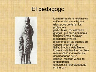 El pedagogo
       Las familias de la nobilitas no
       solían enviar a sus hijos a
       ellas, pues preferían los
       profesores
       particulares, normalmente
       griegos, que en los primeros
       tiempos fueron esclavos
       reclutados entre los
       prisioneros en las guerras de
       conquista del Sur de
       Italia, Grecia o Asia Menor.
       Los niños de familias de clase
       media solían ir a la escuela
       acompañados de un
       esclavo, muchas veces de
       origen griego :
       también, llamado pedagogo
       («niñero»).
 
