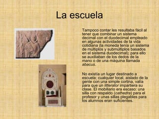 La escuela
     Tampoco contar les resultaba fácil al
     tener que combinar un sistema
     decimal con el duodecimal empleado
     en algunas actividades de la vida
     cotidiana (la moneda tenía un sistema
     de múltiplos y submúltiplos basados
     en el sistema duodecimal); para ello
     se auxiliaban de los dedos de la
     mano o de una máquina llamada
     abacus.

     No existía un lugar destinado a
     escuela; cualquier local, aislado de la
     gente con una simple cortina, valía
     para que un litterator impartiera su
     clase. El mobiliario era escaso: una
     silla con respaldo (cathedra) para el
     profesor y unas sillas plegables para
     los alumnos eran suficientes.
 