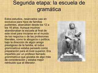 Segunda etapa: la escuela de
               gramática
Estos estudios, reservados casi en
exclusiva para hijos de familias
pudientes, abarcaban desde los 12 a
los 16 años. Aunque muchos
abandonaban la escuela al final de
este nivel para iniciarse en el mundo
de los negocios o de las profesiones
liberales, como la abogacía o política,
bajo la dirección de algún amigo
prestigioso de la familia, el ludus
grammaticus estaba pensado como
preparación para el nivel superior. Era
impartido por un profesor llamado
grammaticus que gozaba de algo más
de consideración y estaba mejor
retribuido que el litterator.
 