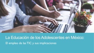 La Educación de los Adolescentes en México:
El empleo de las TIC y sus implicaciones
 