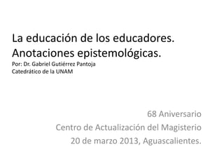 La educación de los educadores.
Anotaciones epistemológicas.
Por: Dr. Gabriel Gutiérrez Pantoja
Catedrático de la UNAM
68 Aniversario
Centro de Actualización del Magisterio
20 de marzo 2013, Aguascalientes.
 