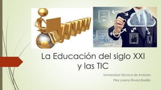 La Educación del siglo XXI
y las TIC
Universidad Técnica de Ambato
Pilar Lorena Rivera Badillo
 