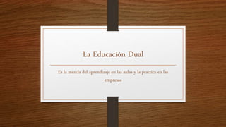 La Educación Dual
Es la mezcla del aprendizaje en las aulas y la practica en las
empresas
 