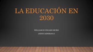 LA EDUCACIÓN EN
2030
WILLIAM H.VEGAZO MURO
@EDUCADOR23013
 