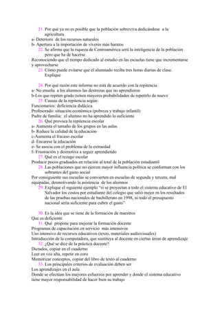 21. Por qué ya no es posible que la población sobreviva dedicándose a la
        agricultura
a- Deterioro de los recursos naturales
b- Apertura a la importación de víveres más baratos
    22. Se afirma que la riqueza de Centroamérica será la inteligencia de la población
        pero que ha de hacerse
Reconociendo que el tiempo dedicado al estudio en las escuelas tiene que incrementarse
y aprovecharse
    23. Cómo puede evitarse que el alumnado reciba tres horas diarias de clase.
        Explique

    24. Por qué razón este informe no está de acuerdo con la repitencia
a- No enseña a los alumnos las destrezas que no aprendieron
b-Los que repiten grado tienen mayores probabilidades de repetirlo de nuevo
    25. Causas de la repitencia según:
Funcionarios: deficiencia didácica
Profesorado: situación económica (pobreza y trabajo infantil)
Padre de familia: el alumno no ha aprendido lo suficiente
    26. Qué provoca la repitencia escolar
a- Aumenta el tamaño de los grupos en las aulas
b- Reduce la calidad de la educación
c-Aumenta el fracaso escolar
d- Encarese la educación
e- Se asocia con el problema de la extraedad
f- Frustración y desmotiva a seguir aprendiendo
    27. Qué es el rezago escolar
Producir pocos graduados en relación al total de la población estudiantil
    28. Las poblaciones que no ejercen mayor influencia política se conforman con los
        sobrantes del gasto social
Por consiguiente sus escuelas se convierten en escuelas de segunda y tercera, mal
equipadas, desmotivando la asistencia de los alumnos
    29. Explique el siguiente ejemplo “si se proyectan a todo el sistema educativo de El
        Salvador los costos por estudiante del colegio que salió mejor rn los resultados
        de las pruebas nacionales de bachillerato en 1998, ni todo el presupuesto
        nacional sería suficiente para cubrir el gasto”

    30. Es la idea que se tiene de la formación de maestros
Que es deficiente
    31. Qué propone para mejorar la formación docente
Programas de capacitación en servicio más intensivos
Uso intensivo de recursos educativos (texto, materiales audiovisuales)
Introducción de la computadora, que sustituya al docente en ciertas áreas de aprendizaje
    32. ¿Qué se dice de la práctica docente?
Dictados, copiar en el cuaderno
Leer en voz alta, repetir en coro
Memorizar conceptos, copiar del libro de texto al cuaderno
    33. Los principales criterios de evaluación deben ser
Los aprendizajes en el aula
Donde se efectúan los mayores esfuerzos por aprender y donde el sistema educativo
tiene mayor responsabilidad de hacer bien su trabajo
 
