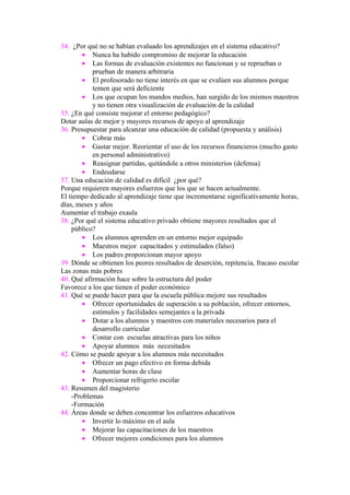 34. ¿Por qué no se habían evaluado los aprendizajes en el sistema educativo?
        • Nunca ha habido compromiso de mejorar la educación
        • Las formas de evaluación existentes no funcionan y se reprueban o
           prueban de manera arbitraria
        • El profesorado no tiene interés en que se evalúen sus alumnos porque
           temen que será deficiente
        • Los que ocupan los mandos medios, han surgido de los mismos maestros
           y no tienen otra visualización de evaluación de la calidad
35. ¿En qué consiste mejorar el entorno pedagógico?
Dotar aulas de mejor y mayores recursos de apoyo al aprendizaje
36. Presupuestar para alcanzar una educación de calidad (propuesta y análisis)
        • Cobrar más
        • Gastar mejor. Reorientar el uso de los recursos financieros (mucho gasto
           en personal administrativo)
        • Reasignar partidas, quitándole a otros ministerios (defensa)
        • Endeudarse
37. Una educación de calidad es difícil ¿por qué?
Porque requieren mayores esfuerzos que los que se hacen actualmente.
El tiempo dedicado al aprendizaje tiene que incrementarse significativamente horas,
días, meses y años
Aumentar el trabajo exaula
38. ¿Por qué el sistema educativo privado obtiene mayores resultados que el
    público?
        • Los alumnos aprenden en un entorno mejor equipado
        • Maestros mejor capacitados y estimulados (falso)
        • Los padres proporcionan mayor apoyo
39. Dónde se obtienen los peores resultados de deserción, repitencia, fracaso escolar
Las zonas más pobres
40. Qué afirmación hace sobre la estructura del poder
Favorece a los que tienen el poder económico
41. Qué se puede hacer para que la escuela pública mejore sus resultados
        • Ofrecer oportunidades de superación a su población, ofrecer entornos,
           estímulos y facilidades semejantes a la privada
        • Dotar a los alumnos y maestros con materiales necesarios para el
           desarrollo curricular
        • Contar con escuelas atractivas para los niños
        • Apoyar alumnos más necesitados
42. Cómo se puede apoyar a los alumnos más necesitados
        • Ofrecer un pago efectivo en forma debida
        • Aumentar horas de clase
        • Proporcionar refrigerio escolar
43. Resumen del magisterio
    -Problemas
    -Formación
44. Áreas donde se deben concentrar los esfuerzos educativos
        • Invertir lo máximo en el aula
        • Mejorar las capacitaciones de los maestros
        • Ofrecer mejores condiciones para los alumnos
 